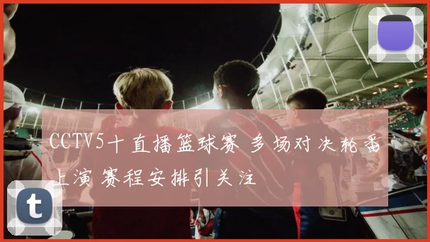 CCTV5十直播篮球赛 多场对决轮番上演 赛程安排引关注