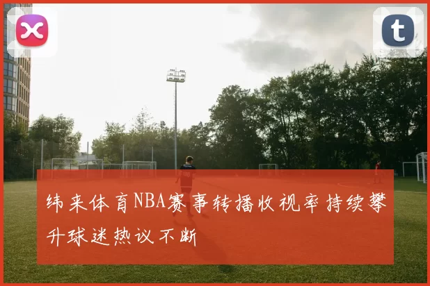 纬来体育NBA赛事转播收视率持续攀升球迷热议不断
