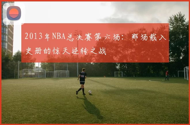 2013年NBA总决赛第六场：那场载入史册的惊天逆转之战