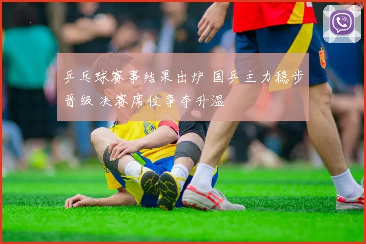 乒乓球赛事结果出炉 国乒主力稳步晋级 决赛席位争夺升温