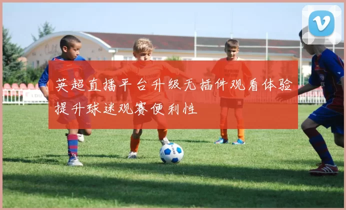 英超直播平台升级无插件观看体验提升球迷观赛便利性