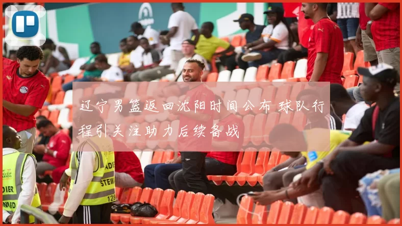 辽宁男篮返回沈阳时间公布 球队行程引关注助力后续备战