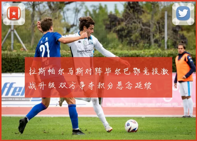 拉斯帕尔马斯对阵毕尔巴鄂竞技激战升级 双方争夺积分悬念延续
