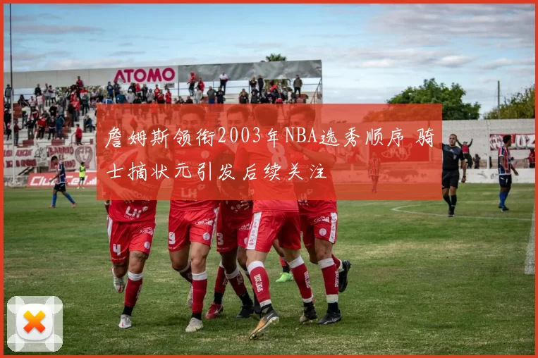 詹姆斯领衔2003年NBA选秀顺序 骑士摘状元引发后续关注