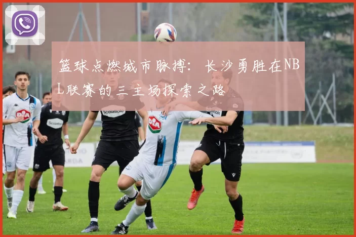 篮球点燃城市脉搏：长沙勇胜在NBL联赛的三主场探索之路