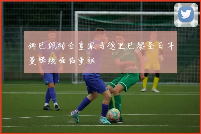 姆巴佩转会皇家马德里巴黎圣日耳曼锋线面临重组