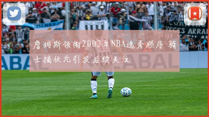詹姆斯领衔2003年NBA选秀顺序 骑士摘状元引发后续关注