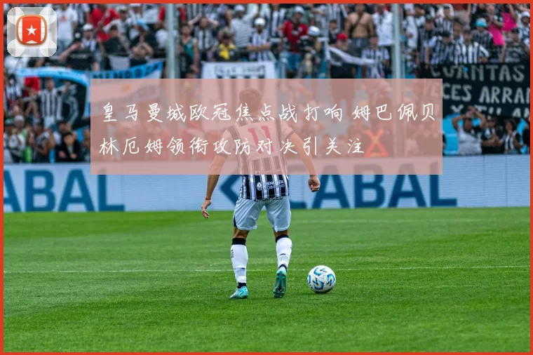 皇马曼城欧冠焦点战打响 姆巴佩贝林厄姆领衔攻防对决引关注